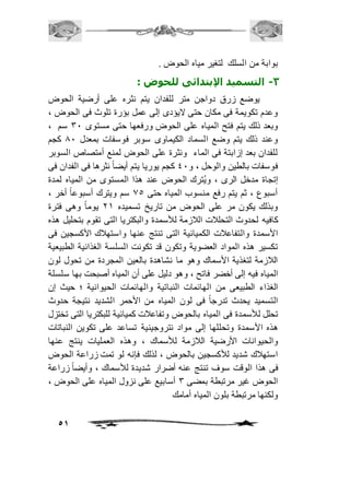51 
بوابة من السلك لتغير مياه الحوض . 
-3 التسميد الإبتدائى للحوض : 
يوضع زرق دواجن متر للفدان يتم نثره على أرضية الحوض 
وعدم تكويمة فى مكان حتى لايؤدى إلى عمل بؤرة تلوث فى الحوض ، 
وبعد ذلك يتم فتح المياه على الحوض ورفعها حتى مستوى 31 سم ، 
وعند ذلك يتم وضع السماد الكيماوى سوبر فوسفات بمعدل 01 كجم 
للفدان بعد إزابتة فى الماء ونثرة على الحوض لمنع أمتصاص السوبر 
فوسفات بالطين والوحل ، و 41 كجم يوريا يتم أيضاً نثرها فى الفدان فى 
إتجاة مدخل الرى ، و يُترك الحوض عند هذا المستوى من المياه لمدة 
أسبوع ، ثم يتم رفع منسوب المياه حتى 05 سم ويترك أسبوعاً أخر ، 
وبذلك يكون مر على الحوض من تاريخ تسميده 12 يوماً وهى فترة 
كافيه لحدوث التحلافت الافزمة للأسمدة والبكتريا التى تقوم بتحليل هذه 
الأسمدة والتفاعافت الكميائية التى تنتج عنها واستهافك الأكسجين فى 
تكسير هذه المواد العضوية وتكون قد تكونت السلسة الغذائية الطبيعية 
الافزمة لتغذية الأسماك وهو ما نشاهدة بالعين المجردة من تحول لون 
المياه فيه إلى أخضر فاتح ، وهو دليل على أن المياه أصبحت بها سلسلة 
الغذاء الطبيعى من الهائمات النباتية والهائمات الحيوانية ؛ حيث إن 
التسميد يحدث تدرجاً فى لون المياه من الأحمر الشديد نتيجة حدوث 
تحلل للأسمدة فى المياه بالحوض وتفاعافت كميائية للبكتريا التى تختزل 
هذه الأسمدة وتحللها إلى مواد نتروجينية تساعد على تكوين النباتات 
والحيوانات الأرضية الافزمة للأسماك ، وهذه العمليات ينتج عنها 
استهافك شديد للأكسجين بالحوض ، لذلك فإنه لو تمت زراعة الحوض 
فى هذا الوقت سوف تنتج عنه أضرار شديدة للأسماك ، وأيضاً زراعة 
الحوض غير مرتبطة بمضى 3 أسابيع على نزول المياه على الحوض ، 
ولكنها مرتبطة بلون المياه أمامك 
 