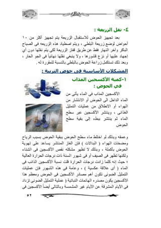 52 
-4 نقل الزريعة : 
بعد تجهيز الحوض لافستقبال الزريعة يتم تجهيز أكثر من 21 
أحواض لوضع زريعة البلطي ، ويتم اصطياد هذه الزريعه فى الصباح 
الباكر وآخر النهار فقط عن طريق قفاز الزريعة لكى يتم نقلها دون أي 
إجهاد عليها أو نزع قشورها ، ولا ينبغي نقلها نهائياً فى الجو الحار ، 
وبعد ذلك تستكمل زراعة الحوض بالبلطى بالنسبة للمقررة له . 
المشكلات الأساسية فى حوض التربية : 
-1 كمية الأكسجين المذاب 
في الحوض : 
الأكسجين المذاب فى الماء يأتى من 
الماء الداخل الى الحوض أو الانتشار من 
الهواء أو الانطافق من عمليات التمثيل 
الغذائى ، وينتشر الأكسجين عبر سطح 
الماء ثم ينتشر ببطء إلى بقية سطح 
الحوض 
وعمقه وبذلك لو اختلط ماء سطح الحوض ببقية الحوض بسبب الرياح 
ومضخات الهواء ) البدالات ( فإن الغاز المنتشر يساعد على تهوية 
الحوض بأكملة ، وبذلك لا تظهر مشكله نقص الأكسجين فى الشتاء 
ولكنها تظهر فى الصيف أو فى شهور السنة ذات درجات الحرارة العالية 
؛ حيث إنه كلما زادت درجات الحرارة قلت نسبة الأكسجين الذائب فى 
الماء ) أى عافقة عكسية ( ، وعامة فى هذه الشهور فإن عمليات 
التمثيل الضوئى تكون أهم مصادر الأكسجين فى الحوض ومعظم هذا 
الأكسجين يكون مصدره الهائمات النباتية ) عملية التمثيل الضوئى تزداد 
فى الأيام المشرقة عن الأيام غير المشمسة وبالتالى أيضاً الأكسجين فى 
 