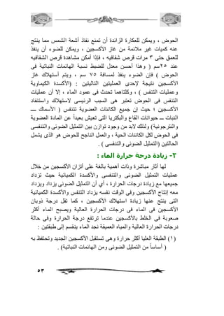 الحوض ، ويمكن للعكارة الزائدة أن تمنع نفاذ أشعة الشمس مما ينتج 
عنه كميات غير مافئمة من غاز الأكسجين ، ويمكن للضوء أن ينفذ 
للعمق حتى 3 مرات قرص شفافيه ، فإذا أمكن مشاهدة قرص الشفافيه 
عند 15 سم ) وهذا أحسن معدل للضبط نسبة الهائمات النباتية فى 
الحوض ( فإن الضوء ينفذ لمسافة 05 سم ، ويتم أستهافك غاز 
الأكسجين نتيجة لإحدى العمليتين التاليتين : )الأكسدة الكيماوية 
وعمليات التنفس ( ، وكلتاهما تحدث فى عمود الماء ، إلا أن عمليات 
التنفس فى الحوض تعتبر هى السبب الرئيسى لاستهافك واستنفاد 
الأكسجين ؛ حيث إن جميع الكائنات العضوية تتنفس ) الأسماك ــــ 
النبات ـــ حيوانات القاع والبكتريا التى تعيش بعيد اً عن المادة العضوية 
والنترجونية( ولذلك لابد من وجود توازن بين التمثيل الضوئى والتنفسى 
فى الحوض لكل الكائنات الحية ، والعمل الناجح للحوض هو الذى يشمل 
الحالتين )التمثيل الضوئى والتنفسى ( . 
53 
-2 زيادة درجة حرارة الماء : 
لها أثار مباشرة وذات أهمية بالغة على أتزان الأكسجين من خافل 
عمليات التمثيل الضوئى والتنفسى والأكسدة الكميائية حيث تزداد 
جميعها مع زيادة درجات الحرارة ، أي أن التمثيل الضوئى يزداد ويزداد 
معه إنتاج الأكسجين وفى الوقت نفسه يزداد التنفس والأكسدة الكميائية 
التى ينتج عنها زيادة استهافك الأكسجين ، كما تقل درجة ذوبان 
الأكسجين فى الماء فى درجات الحرارة العالية ويصبح الماء أكثر 
صعوبة فى الخلط بالأكسجين عندما ترتفع درجة الحرارة وفى حالة 
درجات الحرارة العالية والمياه العميقة نجد الماء ينقسم إلى طبقتين : 
2( الطبقة العليا أكثر حرارة وهى تستقبل الأكسجين الجديد وتحتفظ به ( 
) أساساً من التمثيل الضوئى ومن الهائمات النباتية( . 
 