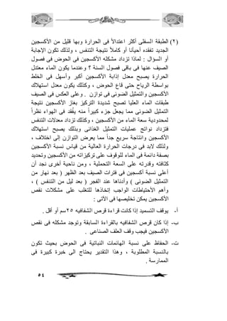 1( الطبقة السفلى أكثر اعتدالاً فى الحرارة وبها قليل من الأكسجين ( 
الجديد تفقده أحيأنا أو كامافً نتيجة التنفس ، ولذلك تكون الإجابة 
أو السؤال : لماذا تزداد مشكله الأكسجين فى الحوض فى فصول 
الصيف عنها فى باقى فصول السنة ؟ وعندما يكون الماء معتدل 
الحرارة يصبح معدل إذابة الأكسجين أكبر وأسهل فى الخلط 
بواسطة الرياح حتى قاع الحوض ، وكذلك يكون معدل استهافك 
الأكسجين والتمثيل الضوئى فى توازن . وعلى العكس فى الصيف 
طبقات الماء العليا تصبح شديدة التركيز بغاز الأكسجين نتيجة 
التمثيل الضوئى مما يجعل جزء كبيراً منه يفُقد فى الهواء نظراً 
لمحدودية سعة الماء من الأكسجين ، وكذلك تزداد معدلات التنفس 
فتزداد نواتج عمليات التمثيل الغذائى وبذلك يصبح استهافك 
الأكسجين وانتاجة سريع جداً مما يعرض التوازن إلى اختافف ، 
ولذلك لابد فى درجات الحرارة العالية من قياس نسبة الأكسجين 
بصفة دائمة فى الماء للوقوف على تركيزاته من الأكسجين وتحديد 
كثافته وقدرته على السعة التحملية ، ومن ناحية أخرى نجد أن 
أعلى نسبة أكسجين فى فترات الصيف بعد الظهر ) بعد نهار من 
التمثيل الضوئى ( وأدناها عند الفجر ) بعد ليل من التنفس ( ، 
وأهم الأحتياطات الواجب إتخاذها للتغلب على مشكافت نقص 
الأكسجين يمكن تخليصها فى الآتى : 
أ- يوقف التسميد إذا كانت قراءة قرص الشفافيه 15 سم أو أقل . 
ب- إذا كان قرص الشفافيه بالقراءة السابقة وتوجد مشكله فى نقص 
54 
الأكسجين فيجب وقف العلف الصناعى . 
ت- الحفاظ على نسبة الهائمات النباتية فى الحوض بحيث تكون 
بالنسبة المطلوبة ، وهذا التقدير يحتاج الى خبرة كبيرة فى 
الممارسة . 
 