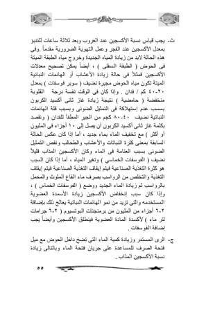 ث- يجب قياس نسبة الأكسجين عند الغروب وبعد ثافثة ساعات للتنبؤ 
بمعدل الأكسجين عند الفجر وعمل التهوية الضرورية مقدماً .وفى 
هذه الحالة لابد من زيادة المياه الجديدة وخروج مياه الطبقة الميتة 
فى الحوض ) الطبقة السفلى ( ، أيضاً يمكن تصحيح معدلات 
الأكسجين فمثافً فى حالة زيادة الأعشاب أو الهائمات النباتية 
الميتة تكون مياه الحوض مجيرة نضيف ) سوبر فوسفات ( بمعدل 
41-11 كم / فدان . وإذا كان فى الوقت نفسة درجة القلوبة 
منخفضة ) حامضية ( نتيجة زيادة غاز ثانى أكسيد الكربون 
بسسب عدم إستهافكة فى التمثيل الضوئى وبسبب قلة الهائمات 
01 كجم من الجير المطفأ للفدان ) ونقصد - النباتية نضيف 41 
بكلمة غاز ثانى أكسيد الكربون أن يصل إلى 21 أجزاء فى المليون 
أو أكثر ( مع تخفيف الماء بماء جديد ، أما إذا كان عكس الحالة 
السابقة بمعنى كثرة النباتات والأعشاب والطحالب ونقص التمثيل 
الضوئى بسبب العتامة فى الماء وكان الأكسجين المذاب قليافً 
نضيف ) الفوسفات الخماسي ( وتغير المياه ، أما إذا كان السبب 
هو كثرة التغذية الصناعية فيتم إيقاف التغذية الصناعية فيتم إيقاف 
التغذية والتخلص من الرواسب بصرف ماء القاع الملوث والمحمل 
بالرواسب ثم زيادة الماء الجديد ووضع ) الفوسفات الخماس ( ، 
وإذا كان سبب إنخفاض الأكسجين زيادة الأسمدة العضوية 
المستخدمه والتى تزيد من نمو الهائمات النباتية يعالج ذلك بإضافة 
6 جرامات - 6-1 أجزاء من المليون من برمنجنات البوتسيوم ) 1 
لتر ماء ( لأكسدة المادة العضوية فينطلق الأكسجين وأيضاً يجب 
إضافة الفوسفات . 
ج- الرى المستمر وزيادة كمية الماء التى تضخ داخل الحوض مع ميل 
فتحة الصرف للمساعدة على جريان فتحة الماء وبالتالى زيادة 
نسبة الأكسجين المذاب . 
55 
 