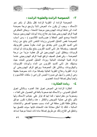 56 
-3 الحموضة الزائدة والقلوية الزائدة : 
الحموضة الزائدة أو القلوية الزائدة تقلل بشكل أو بآخر نمو 
الأسماك ، ويجب أن يكون ماء الحوض ثابتاً وترجع درجة حموضة 
الماء الى نشاط أيونات الهيدروجين موجبة الشحنة ، ويمكن التحكم فى 
قيمة الرقم الهيدروجنى حيث يتم عافج زيادة أيونات الهيدروجين موجبة 
الشحنة بوضع الجير المطفأ ) هيدروكسيد الكالسيوم ( ، ومن أسباب 
الحموضة نقص التمثيل الضوئى وزيادة التنفس الذى ينتج عن زيادة 
ثانى أكسيد الكربون الذى يتفاعل مع الماء مكوناً حمض الكربونيك 
الضعيف .وبإضافة غاز ثانى أكسيد الكربون ينتج بيكربونات ثم أيونات 
كربونات وينطلق أيون الهيدورجين فى كل خطوة مزيداً من درجة 
الحموضة ، وفى فصل الصيف ترتفع قيمة الرقم الهيدروجينى عندما 
تزداد كمية الهائمات النباتية ويزداد التمثيل الضوئى للنبات حيث 
يستهلك غاز ثانى أكسيد الكربون من الماء وأيونات الكربونات 
والبيكربونات وبالتالى تقل الحموضة ويرتفع الرقم الهيدروجنى أي 
تزداد القلوية وعافج القلوية العالية بإضافة مواد ذات حموضة خفيفة 
وهى أرخص وأسهل فى صورة الجبس الزراعى ) سلفات الكالسيوم ( 
وأيضاً يمكن إضافة السماد العضوى 
-4 زيادة العكارة : 
العكارة الزائدة فى الحوض تعوق نفاذ الضوء وبالتالى تعوق 
التمثيل الضوئى ، والأسماك تجد صعوبة بالغة فى الحصول على الغذاء ، 
وصعوبة من مفتراستها ، كما إنها قد تؤثر علي خياشم الأسماك ولها 
تأثير بالغ فى عملية التبويض والتكاثر ، هذه والعكارة تكون عوالق 
ودقائق طفلة تكون معلقة فى الماء بسبب حجمها الصغير والشاحنات 
السالبة ، لذلك إذا أمكن معادلة هذه الشحنات فإنها سوف تلتصق بها 
وتتعلق فى القاع وذلك عن طريق إضافة مادة ذات شحنة موجبة تساعد 
 