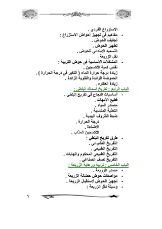 6 
الاستزراع الفردي . 
- مفاهيم فى تجهيز أحواض الاستزراع : 
تجفيف الحوض . 
تطهير الحوض . 
التسميد الابتدائي للحوض . 
نقل الزريعة . 
- المشكلات الأساسية فى حوض التربية : 
نقص كمية الأكسجين . 
زيادة درجة حرارة الماء ) التغير فى درجة الحرارة ( . 
الحموضة الزائدة والقلوية الزائدة . 
زيادة العكاره . 
الباب الرابع : تفريخ أسماك البلطي : 
- أساسيات النجاح فى تفريخ البلطي . 
قطيع الأمهات . 
مصادر المياه . 
التغذية المناسبة . 
ضبط الظروف البيئية . 
درجة الحرارة . 
الإضاءة . 
الأكسجين المذاب . 
- طرق تفريخ البلطي : 
التفريخ العشوائي . 
التفريخ الطبيعي . 
التفريخ الطبيعي المحكوم والهابات . 
التفريخ نصف الصناعي . 
الباب الخامس : تربية ورعاية الزريعة : 
- مصدر الزريعة . 
- مواصفات حوض حضانة الزريعة . 
- تجهيز الحوض لاستقبال الزريعة . 
- وسيلة نقل الزريعة : 
 