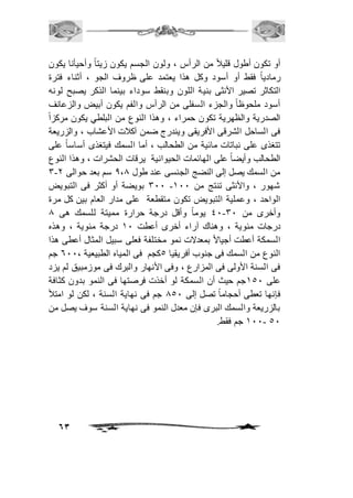 أو تكون أطول قلياف من الرأس ، ولون الجسم يكون زيتاً وأحيأنا يكون 
رمادياً فقط أو أسود وكل هذا يعتمد على ظروف الجو ، أثناء فترة 
التكاثر تصير الأنثى بنية اللون وبنقط سوداء بينما الذكر يصبح لونه 
أسود ملحوظاً والجزء السفلى من الرأس والفم يكون أبيض والزعانف 
الصدرية والظهرية تكون حمراء ، وهذا النوع من البلطي يكون مركزا فى الساحل الشرقى الأفريقى ويندرج ضمن آكافت الأعشاب ، والزريعة 
تتغذى على نباتات مائية من الطحالب ، أما السمك فيتغذى أساساً على 
الطحالب وأيضاً على الهائمات الحيوانية يرقات الحشرات ، وهذا النوع 
3- من السمك يصل إلى النضج الجنسى عند طول 0،0 سم بعد حوالى 1 
311 بويضة أو أكثر فى التبويض - شهور ، والأنثى تنتج من 211 
الواحد ، وعملية التبويض تكون متقطعة على مدار العام بين كل مرة 
41 يوماً وأقل درجة حرارة مميتة للسمك هى 0 - وأخرى من 31 
درجات مئوية ، وهناك آراء أخرى أعطت 21 درجة مئوية ، وهذه 
السمكة أعطت أجيالاً بمعدلات نمو مختلفة فعلى سبيل المثال أعطى هذا 
النوع من السمك فى جنوب أفريقيا 5كجم فى المياه الطبيعية ، 611 جم 
فى السنة الأولى فى المزارع ، وفى الأنهار والبرك فى موزمبيق لم يزد 
على 251 جم حيث أن السمكة لو أخذت فرصتها فى النمو بدون كثافة 
فإنها تعطى أحجاماً تصل إلى 051 جم فى نهاية السنة ، لكن لو امتلأ 
بالزريعة والسمك البرى فإن معدل النمو فى نهاية السنة سوف يصل من 
63 
211- جم فقط. 51 
 