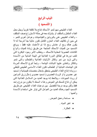 64 
الباب الرابع 
) التسميد ( 
الغذاء الطبيعى مهم لنمو الأسماك إنتاج باف تكلفة تقريباً ويحل محل 
الغذاء المكمل والمكلف أو يشارك معه فى حالة الاستزراع نصف المكثف 
، والغذاء الطبيعى غنى بالبروتين والفيتامينات وعوامل أخرى للنمو ، 
في حين أن تكاليف الغذاء المتزن الكامل تكون عالية جداً لدرجة أنه لا 
يكون هناك ربح أو هامش ربح إذا تم الأعتماد عليه فقط ، ويرفع 
التسميد من كميات الأسماك المنتجة عن طريق زيادة كميات وأنواع 
الكائنات العضوية المغذية للأسماك ، ويتطلب الأمر وجود البكتريا التى 
تلعب دورها فى إطافق الدورة الغذائية فى البيئة المائية من الأسمدة 
والتى تزيد من نمو وتكاثر الأوليات الغذائية والطحالب والتى تنمو 
وتتكاثر وتتغذى عليها النباتات الهائمة ، وتبعاً لنوع الأسماك المرباة 
فإن الهائمات النباتية أو الطحالب تكون الغذاء الأساسى الطبيعى للبلطي 
، وزيادة إنتاج الغذاء الطبيعى يتحقق بإدخال مخصبات كيميائية ) تسميد 
غير عضوى ( أو الروث العضوى ) تسميد عضوى ( مثل زرق الدواجن 
أو روث الحيونات ، ويافحظ إنه يوجد العديد من السافسل الغذائية التى 
يمكن أن تتاح للسمك فى الحوض وغذاء السمك لا يتكون من نوع واحد 
فقط ولكن يوجد درجة للتفضيل بين نوعيات الغذاء الطبيعى عن طريق 
التسميد الجيد وهناك العديد من العوامل التى تؤثر على استخدام الأسمدة 
وأهمها : 
مساحة وعمق الحوض .  
تغير المياه .  
العكارة .  
 