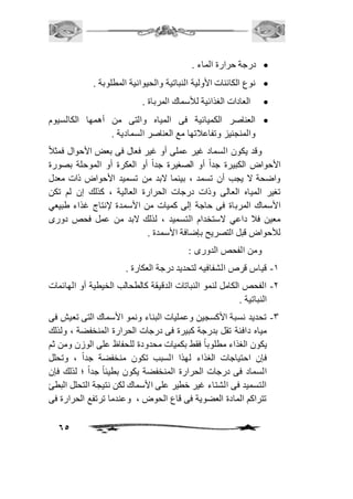 65 
درجة حرارة الماء .  
نوع الكائنات الأولية النباتية والحيوانية المطلوبة .  
العادات الغذائية للأسماك المرباة .  
العناصر الكميائية فى المياه والتى من أهمها الكالسيوم  
والمنجنيز وتفاعافتها مع العناصر السمادية . 
وقد يكون السماد غير عملى أو غير فعال فى بعض الأحوال فمثافً 
الأحواض الكبيرة جداً أو الصغيرة جداً أو العكرة أو الموحلة بصورة 
واضحة لا يجب أن تسمد ، بينما لابد من تسميد الأحواض ذات معدل 
تغير المياه العالى وذات درجات الحرارة العالية ، كذلك إن لم تكن 
الأسماك المرباة فى حاجة إلى كميات من الأسمدة لإنتاج غذاء طبيعي 
معين فاف داعي لاستخدام التسميد ، لذلك لابد من عمل فحص دورى 
للأحواض قبل التصريح بإضافة الأسمدة . 
ومن الفحص الدورى : 
-2 قياس قرص الشفافيه لتحديد درجة العكارة . 
-1 الفحص الكامل لنمو النباتات الدقيقة كالطحالب الخيطية أو الهائمات 
النباتية . 
-3 تحديد نسبة الأكسجين وعمليات البناء ونمو الأسماك التى تعيش فى 
مياه دافئة تقل بدرجة كبيرة فى درجات الحرارة المنخفضة ، ولذلك 
يكون الغذاء مطلوباً فقط بكميات محدودة للحفاظ على الوزن ومن ثم 
فإن احتياجات الغذاء لهذا السبب تكون منخفضة جد اً ، وتحلل 
السماد فى درجات الحرارة المنخفضة يكون بطيئاً جداً ؛ لذلك فإن 
التسميد فى الشتاء غير خطير على الأسماك لكن نتيجة التحلل البطئ 
تتراكم المادة العضوية فى قاع الحوض ، وعندما ترتفع الحرارة فى 
 