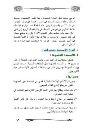 الربيع يحدث تحلل المادة العضوية ويليه نقص الأكسجين ويموت 
السمك . لذلك يستبعد التسميد فى الشتاء عندما تقل درجة الحرارة 
12 درجة مئوية ومن هذه النقطة تجد مزارع الأسماك - عن 11 
دائمة الشكوى من أمراض الأسماك فى بداية فصل الربيع )فى شهر 
5-4 ( علماً بأنه يستبعد تأثير التسميد لأنه لا يكون قد وضع سماداً 
فى هذه الشهور ولا يعرف أن هذا قد يك و ن تأثير اً تراكمي اً للتسميد 
فى أشهر ديسمبر ويناير وفبراير إذا انخفضت فيها الحرارة عن 
المعدل السابق . 
أنواع الأسمدة ومميزاتها :  
66 
-1 الأسمدة العضوية : 
يفضل استخدامها فى الأحواض وخاصة الأحواض الحديثة أو التى 
تم تطهيرها ، والأسمدة العضوية مثل المخلفات النباتية والسماد البلدى 
)روث الحيوانات( وزرق الدواجن ومخلفات المجازر كلها مصادر حية 
للنتروجين . 
مميزاتها : 
2( دوراتها لإنتاج الهائمات النباتية أقصر من الأسمدة غير العضوية 
)تكون سريعة( لإنتاج الغذاء الطبيعي . 
1( عند تحللها ينطلق غاز ثانى أكسيد الكربون الافزم لنمو النباتات فى 
عملية البناء الضوئى . 
3( تستخدم فى عافج زيادة درجة القلوية وبزيادة غاز ثانى أكسيد 
الكربون تزيد الحموضة . 
4( يمكن إستخدامها فى عافج العكارة ؛ حيث تقوم بعمل مساعد فى 
تنقية المياه المحملة بالطمى . 
 