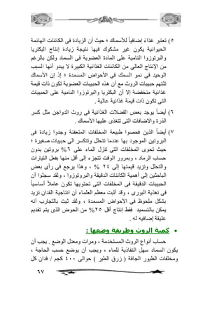 5( تعتبر غذاءً إضافياً للأسماك ؛ حيث أن الزيادة فى الكائنات الهائمة 
الحيوانية يكون غير مشكوك فيها نتيجة زيادة إنتاج البكتريا 
والبرتوزوا النامية على المادة العضوية فى السماد ولكن بالرغم 
من الإنتاج العالي من الكائنات الغذائية الكبيرة لا يبدو أنها السبب 
الوحيد فى نمو السمك فى الأحواض المسمدة ؛ إذ إن الأسماك 
تلتهم حبيبات الروث مع أن هذه الحبيبات العضوية تكون ذات قيمة 
غذائية منخفضة إلا أن البكتريا والبرتوزوا النامية على الحبيبات 
التى تكون ذات قيمة غذائية عالية . 
6( أيضاً يوجد بعض الفضافت الغذائية فى روث الدواجن مثل كسر 
67 
الذرة والاضافات التى تتغذى عليها الأسماك . 
0( أيضاً الذين فحصوا طبيعة المخلفات المتعفنة وجدوا زيادة فى 
البروتين الموجود بها عندما تتحلل وتتكسر الى حبيبات صغيرة ؛ 
حيث تحوى المخلفات التى تنزل الماء على 6% بروتين بدون 
حساب الرماد ، وبمرور الوقت تتجزء إلى أقل منها بفعل التيارات 
والتحلل وتزيد قيمتها إلى 14 % ، وهذا يرجع فى رأى بعض 
الباحثين إلى أهمية الكائنات الدقيقة والبروتوزوا ، ولقد سجلوا أن 
الحبيبات الدقيقة فى المخلفات التى تحتويها تكون عاماف أساسياً 
فى تغذية البورى ، وقد أثبت معظم العلماء أن انتاجية الفدان تزيد 
بشكل ملحوظ فى الأحواض المسمدة ، ولقد ثبت بالتجارب أنه 
يمكن بالتسميد فقط إنتاج أقل 15 % من الحوض الذى يتم تقديم 
عليقة إضافيه له . 
كمية الروث وطريقة وضعها :  
حساب أنواع الروث المستخدمة ، ومرات ومعدل الوضع . يجب أن 
يكون السماد سهل النفاذية للماء ، ويجب أن يوضع حسب الحاجة ، 
ومخلفات الطيور الجافة ) زرق الطير ( حوالى 411 كجم / فدان كل 
 