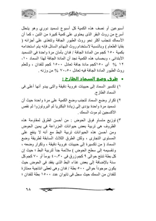 أسبوعين أو نصف هذه الكمية كل أسبوع تسميد دوري وهو يتحلل 
أسرع من روث البقر الذى يحتوى على كمية كبيرة من التبن ، كما أن 
الأسماك تنجذب أكثر نحو روث الطيور الجافة وتتغذى على أجزائه ) 
بقايا الطعام ( وبالنسبة لاستخدام روث البهائم السائل فإنه يتم استخدامه 
بكمية 251 كجم من المادة الجافة / فدان بأمان مرة واحدة فى التسميد 
- الأبتدائى ، وبحساب هذه الكمية نجد أن المادة الجافة لهذا السماد 21 
21 % أى 251 كجم مادة جافة تعادل 2511 كجم للفدان ، وللعلم 
68 
01 % من وزنه . - روث الطيور المادة الجافة فيه تعادل 51 
طرق وضع السماد الطازج :  
2( تكسير السماد إلى حبيبات غروية دقيقة والتى يبدو أنها أعلى فى 
السماد الطازج. 
1( تكرار وضع السماد لتجنب وضع الكمية على مرة واحدة حيث أن 
تسميد مرة واحدة يؤدى إلى زيادة البكتريا ثم البروتوزوا ثم نقص 
الأكسجين ثم موت السمك . 
3( توزيع متساوٍ فوق الحوض : من أحسن الطرق لمقاومة هذه 
الظروف هى تربية بعض حيوانات المزراعة فى يمين الحوض 
ومن أحسن هذه الحيوانات تربية البط مع أنه لا ينفع على 
المستوى التجارى ، ولكن الطرق الثافث السابقة لطريقة وضع 
السماد ) من تكسيرة إلى حبيبات غروية دقيقة ، وتكرار وضعه ، 
وتقسيمه إلى سطح الحوض ( مافئمة جداً لتربية البط ؛ حيث إن 
41 يوماً أو 01 كجم كل - كل بطة تنتج حوالى 0 كجم زرق فى 31 
سنة بالإضافة إلى بعض غذاء البط الذى يفقد فى الحوض حيث 
يكون موجوداً حوالى 511 بطة / فدان وهى تعطى انتاجية ممتازة 
للفدان من السمك حيث سجل فى تايوان عدد 2511 بطة للفدان ؛ 
 