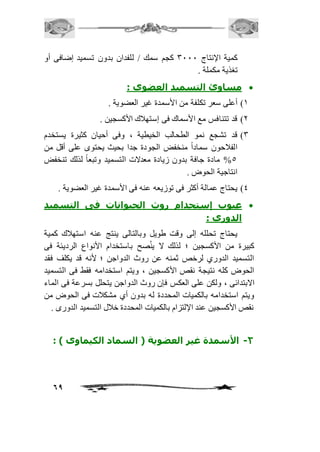 كمية الإنتاج 3111 كجم سمك / للفدان بدون تسميد إضافى أو 
تغذية مكملة . 
مساوئ التسميد العضوى :  
69 
2( أعلى سعر تكلفة من الأسمدة غير العضوية . 
1( قد تتنافس مع الأسماك فى إستهافك الأكسجين . 
3( قد تشجع نمو الطحالب الخيطية ، وفى أحيان كثيرة يستخدم 
الفافحون سماداً منخفض الجودة جدا بحيث يحتوى على أقل من 
%5 مادة جافة بدون زيادة معدلات التسميد وتبعاً لذلك تنخفض 
انتاجية الحوض . 
4( يحتاج عمالة أكثر فى توزيعه عنه فى الأسمدة غير العضوية . 
عيوب إستحدام روث الحيوانات فى التسميد  
الدورى : 
يحتاج تحلله إلى وقت طويل وبالتالى ينتج عنه استهافك كمية 
كبيرة من الأكسجين ؛ لذلك لا ينُصح باستخدام الأنواع الرديئة فى 
التسميد الدوري لرخص ثمنه عن روث الدواجن ؛ لأنه قد يكلف فقد 
الحوض كله نتيجة نقص الأكسجين ، ويتم استخدامه فقط فى التسميد 
الابتدائى ، ولكن على العكس فإن روث الدواجن يتحلل بسرعة فى الماء 
ويتم استخدامه بالكميات المحددة له بدون أي مشكافت فى الحوض من 
نقص الأكسجين عند الإلتزام بالكميات المحددة خافل التسميد الدورى . 
-2 الأسمدة غير العضوية ) السماد الكيماوى ( : 
 