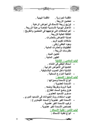 7 
الأقلمة الحرارية . الأقلمة البيئية . 
- تحضين الزريعة . 
- توزيع زريعة الأسماك فى أحواض الرعاية . 
- الأعمال اليومية الأساسية الخاصة برعاية الزريعة . 
- أهم المشكلات التى تواجهها فى التحضين والتفريخ : 
الكثافة العالية للزريعة . 
إصابة الأحواض بالحشرات . 
مشكلات تكويم الريم . 
وجود البلطي زيللى . 
الطفيليات والحشرات المائية . 
مفترسات الزريعة : 
ثعابين المياه . 
الطيور المائية . 
الباب السادس : التشتية 
- أسماك البلطي فى الشتاء . 
التشتية فى الأحواض الترابية . 
التشتية داخل الصوب البلاستيكية . 
- انتاجية المزارع السمكية . 
الباب السابع : التسميد : 
أنواع الأسمدة ومميزاتها : 
- الأسمدة العضوية : 
كمية الروث وطريقة وضعه . 
طرق وضع السماد الطازج . 
مساوئ التسميد العضوي . 
عيوب استخدام روث الحيوانات فى التسميد الدوري . 
- الأسمدة الغير عضوية ) السماد الكيماوي ( : 
تركيب الأسمدة الغير عضوية . 
خصائص الأسمدة الغير عضوية . 
الباب الثامن : تغذية الأسماك : 
- أنواع تغذية الأسماك : 
 