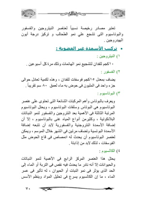 تعتبر مصادر رخيصة نسبياً لعناصر النيتروجين والفسفور 
والبوتاسيوم التى تشجع علي نمو الطحالب و تركيز درجة أيون 
الهيدروجين . 
71 
تركيب الأسمدة غير العضوية :  
2( النيتروجين : 
21 كجم للفدان لتشجيع نمو الهائمات وذلك مرة كل أسبوعين . 
1( الفسفور : 
يضاف بمعدل 25 كجم فوسفات للفدان ، وهذه لكمية تعادل حوالى 
جزء واحد فى المليون فى حوض به ماء لعمق 01 سم تقريباً . 
3( البوتاسيوم : 
ويعرف بالبوتاس وأهم المركبات الشائعة التى تحتوى على عنصر 
البوتاسيوم هى البوتاس وسلفات البوتاسيوم ، ويحتل البوتاسيوم 
المرتبة الثالثة فى الأهمية بعد النتروجين والفسفور لنمو النباتات 
البافنكوتية ، وكثيرمن أنواع المياه غنى بالبوتاسيوم ، إلا أن 
إضافة الأسمدة النتروجنية والفسفورية لابد أن تتبعه إضافة 
الأسمدة البوتسية وتضاف مرتين فى الشهر خافل الموسم ، ويمكن 
لعنصر البوتاسيوم أن يحدث له ادمصاص فى قاع الحوض مثل 
الفوسفات ، لذلك لابد من إذابتة . 
4( الكالسيوم : 
يحتل هذا العنصر المركز الرابع فى الأهمية لنمو النباتات 
والحيوانات إلا أنه نادر ما يحدث فيه نقص فى التربة أو الماء إلى 
الحد الذى يؤثر فى نمو النبات أو الحيوان ، له تأثير فى عسر 
الماء ، ما إن الكالسيوم يسرع فى تحليل المواد وينظم الأسس 
 