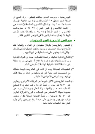 الهيدروجنية ، ويرسب الحديد يستخدم كمطهر ، وقد اتضح أن 
3 أطنان للفدان تزيد من انتاجية الأسماك - إضافة الجير بمعدل 1 
211 % ، وأشكال الكالسيوم الصالحة للإستخدام هى - بنسبة 15 
: أكسيد الكالسيوم ) الجير الحى ( 02 % أو هيدروكسيد 
الكالسيوم ) الجير المطفأ ( 54 % ، ولكن إذا كانت الأرض 
قلوية فاف يفضل إستخدام الجير إلا فى أغراض التطهير فقط . 
خصائص الأسمدة الغير العضوية :  
2( الفسفور والنتروجين يكونان مفقودين فى الماء ، وإضافة هذه 
الأمافح بواسطة التخصيب تزيد من معدلات التحول الغذائى للسمك 
؛ ولكن الماء يحتوى على نسبة عالية من البوتاسيوم . 
1( الأمافح الذائبة تستهلك بواسطة الطحالب ؛ حيث إن المواد الغذائية 
ربما توجد بكميات كبيرة فى تربة القاع أو حتى فى صورة معلقة 
غير متاحة للكائنات النباتية الهائمة لا تذاب فى الماء . 
3( المخصبات المضافة يجب أن تذاب فى الماء وهذه ليست مشكله 
مع المخصبات النتروجنية التى تذوب كلها فى الماء ، ويمكن كذلك 
أن توضع مباشرة فى الأحواض السمكية . 
4( السماد النتروجنيى الأكثر شيوعاً هو كبريتات الأمونيوم ويحتوى 
على 12 % نتروجين ، وأيضاً اليوريا مركب عضوي لا تسطيع 
الطحالب امتصاصها ولكنها سهلة التحلل بسرعة إلى مواد غير 
عضوية سهلة الأمتصاص من الطحالب ، اليوريا المركزة تحتوى 
على 46 % نتروجين ، وأيضاً الأمونيا السائلة تكون أرخص 
مركب نتروجينى وتحتوى على 11.5 % نتروجين ولكن يلزم 
الحذر عند استعمالها لأنها سامة . 
71 
 
