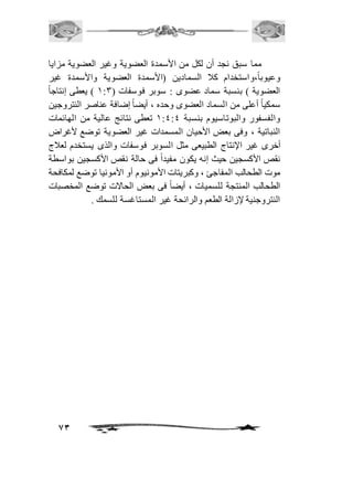 مما سبق نجد أن لكل من الأسمدة العضوية وغير العضوية مزايا 
وعيوباً،واستخدام كاف السمادين )الأسمدة العضوية والأسمدة غير 
العضوية ( بنسبة سماد عضوى : سوبر فوسفات ) 2:3 ( يعطى إنتاجاً 
سمكياً أعلى من السماد العضوى وحده ، أيضاً إضافة عناصر النتروجين 
والفسفور والبوتاسيوم بنسبة 2:4:4 تعطى نتائج عالية من الهائمات 
النباتية ، وفى بعض الأحيان المسمدات غير العضوية توضع لأغراض 
أخرى غير الإنتاج الطبيعى مثل السوبر فوسفات والذى يستخدم لعافج 
نقص الأكسجين حيث إنه يكون مفيداً فى حالة نقص الأكسجين بواسطة 
موت الطحالب المفاجئ ، وكبريتات الأمونيوم أو الأمونيا توضع لمكافحة 
الطحالب المنتجة للسميات ، أيضاً فى بعض الحالات توضع المخصبات 
النتروجنية لإزالة الطعم والرائحة غير المستاغسة للسمك . 
73 
 