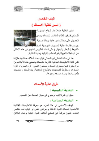 74 
الباب الخامس 
) أستس تغذية الأستماك ( 
تعتبر التغذية عاماف هاما لنجاح الاستزراع 
السمكي فتوفير الغذاء المناسب للأسماك يضمن 
الحصول على معدلات نمو عالية وحالة صحية 
جيده ومقاومة عالية للمسببات المرضية المختلفة و تتغذى الأسماك في 
الطبيعة ) البحار والأنهار ( على الغذاء الطبيعي المتوفر في هذه الأماكن 
من الهائمات الحيوانية والطحالب النباتية وحيدة الخلية . 
أما في حالة الاستزراع السمكي فيتم إعداد أعافف صناعية متزنة 
تلبى كافة الاحتياجات الغذائية الافزمة للأسماك وتصنع هذه الأعافف من 
مواد كثيرة فيها مسحوق السمك ، مسحوق اللحم ، فول الصويا ، الذرة 
الصفراء ، مخلوط الفيتامينات والأمافح المعدنية زيت السمك و مكسبات 
طعم ورائحة ومواد ماسكه وغيرها . 
طرق تغذية الأستماك 
التغذية الطبيعية :  
سبق أن أشرنا إليها بوضوح فى سباق الحديث عن التسميد . 
التغذية الصناعية :  
الهدف الأساسى فى هذا الجزء هو معرفة الاحتياجات الغذائية 
الأساسية لأسماك المياه الدافئة وأعراض نقص أو غياب أحد عناصر 
التغذية لتكون مرشداً فى تصنيع أعافف المياه العذبة وعمل العافئق 
 