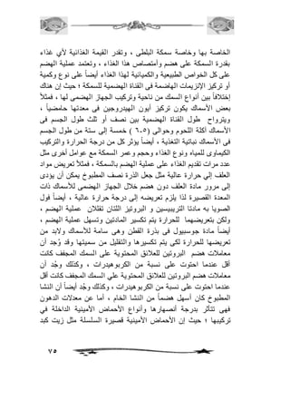 الخاصة بها وخاصة سمكة البلطى ، وتقدر القيمة الغذائية لأي غذاء 
بقدرة السمكة على هضم وأمتصاص هذا الغذاء ، وتعتمد عملية الهضم 
على كل الخواص الطبيعية والكميائية لهذا الغذاء أيضاً على نوع وكمية 
أو تركيز الإنزيمات الهاضمة فى القناة الهضمية للسمكة ؛ حيث إن هناك 
إختاففاً بين أنواع السمك من ناحية وتركيب الجهاز الهضمى لها ، فمثافً 
بعض الأسماك يكون تركيز أيون الهيدروجين فى معدتها حامضياً ، 
ويترواح طول القناة الهضمية بين نصف أو ثلث طول الجسم فى 
6 ( خمسة إلى ستة من طول الجسم - الأسماك آكلة اللحوم وحوالى ) 5 
فى الأسماك نباتية التغذية ، أيضاً يؤثر كل من درجة الحرارة والتركيب 
الكيماوى للمياه ونوع الغذاء وحجم وعمر السمكة مع عوامل أخرى مثل 
عدد مرات تقديم الغذاء على عملية الهضم بالسمكة ، فمثافً تعريض مواد 
العلف إلي حرارة عالية مثل جعل الذرة نصف المطبوخ يمكن أن يؤدى 
إلى مرور مادة العلف دون هضم خافل الجهاز الهضمى للأسماك ذات 
المعدة القصيرة لذا يلزم تعريضه إلى درجة حرارة عالية ، أيضاً فول 
الصويا به مادتا التريبيسين و البروتيز اللتان تقلافن عملية الهضم ، 
ولكن بتعريضهما للحرارة يتم تكسير المادتين وتسهل عملية الهضم ، 
أيضاً مادة جوسبيول فى بذرة القطن وهى سامة للأسماك ولابد من 
تعريضها للحرارة لكى يتم تكسيرها والتقليل من سميتها وقد وُجد أن 
معامافت هضم البروتين للعافئق المحتوية على السمك المجفف كانت 
أقل عندما احتوت على نسبة من الكربوهيدرات ، وكذلك وجُد أن 
معامافت هضم البروتين للعافئق المحتوية علي السمك المجفف كانت أقل 
عندما احتوت على نسبة من الكربوهيدرات ، وكذلك وجُد أيض اً أن النشا 
المطبوخ كان أسهل هضماً من النشا الخام ، أما عن معدلات الدهون 
فهى تتأثر بدرجة أنصهارها وأنواع الأحماض الأمينية الداخلة في 
تركيبها ؛ حيث إن الأحماض الأمينية قصيرة السلسلة مثل زيت كبد 
75 
 