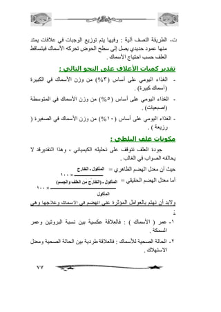 ت- الطريقة النصف آلية : وفيها يتم توزيع الوجبات في عاففات يمتد 
منها عمود حديدي يصل إلى سطح الحوض تحركه الأسماك فيتساقط 
العلف حسب احتياج الأسماك . 
تقدير كميات الأعلاف على النحو التالي : 
- الغذاء اليومي على أساس ) 3%( من وزن الأسماك في الكبيرة 
77 
)أسماك كبيرة( . 
- الغذاء اليومي على أساس ) 5%( من وزن الأسماك في المتوسطة 
)اصبعيات( . 
- الغذاء اليومي على أساس ) 21 %( من وزن الأسماك في الصغيرة ) 
رزيعة ( . 
مكونات علف البلطي : 
جودة العلف تتوقف على تحليله الكيميائي ، وهذا التقديرقد لا 
يحالفه الصواب في الغالب . 
حيث أن معدل الهضم الظاهري = 
أما معدل الهضم الحقيقي = 
ولابد أن نهتم بالعوامل المؤثرة على الهضم في الأسماك وعافجها وهي 
: 
-2 عمر ) الأسماك ( : فالعافقة عكسية بين نسبة البروتين وعمر 
السمكة . 
-1 الحالة الصحية للأسماك : فالعافقة طردية بين الحالة الصحية ومعدل 
الاستهافك . 
المأكول ـ الخارج 
111 × ــــــــــــــــــــــــــــ 
المأكول ـ ) ا ل ا خلامرأكج وملن العلف والجسم( 
111 × ــــــــــــــــــــــــــــــــــــــــــــــــــــــــــــــــ 
المأكول 
 