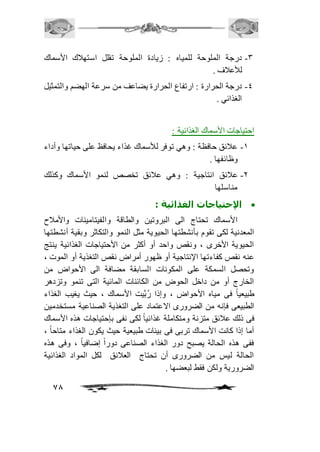 -3 درجة الملوحة للمياه : زيادة الملوحة تقلل استهافك الأسماك 
78 
للأعافف . 
-4 درجة الحرارة : ارتفاع الحرارة يضاعف من سرعة الهضم والتمثيل 
الغذائي . 
احتياجات الأسماك الغذائية : 
-2 عافئق حافظة : وهي توفر للأسماك غذاء يحافظ على حياتها وأداء 
وظائفها . 
-1 عافئق انتاجية : وهي عافئق تخصص لنمو الأسماك وكذلك 
مناسلها 
الإحتياجات الغذائية :  
الأسماك تحتاج الى البروتين والطاقة والفيتامينات والأمافح 
المعدنية لكى تقوم بأنشطتها الحيوية مثل النمو والتكاثر وبقية أنشطتها 
الحيوية الأخرى ، ونقص واحد أو أكثر من الأحتياجات الغذائية ينتج 
عنه نقص كفاءتها الإنتاجية أو ظهور أمراض نقص التغذية أو الموت ، 
وتحصل السمكة على المكونات السابقة مضافة الى الأحواض من 
الخارج أو من داخل الحوض من الكائنات المائية التى تنمو وتزدهر 
طبيعياً فى مياه الأحواض ، وإذا رُبَّيت الأسماك ، حيث يغيب الغذاء 
الطبيعى فإنه من الضرورى الاعتماد على التغذية الصناعية مستخدمين 
فى ذلك عافئق متزنة ومتكاملة غذائياً لكى نفى بإحتياجات هذه الأسماك 
أما إذا كانت الأسماك تربى فى بيئات طبيعية حيث يكون الغذاء متاحاً ، 
ففى هذه الحالة يصبح دور الغذاء الصناعى دوراً إضافياً ، وفى هذه 
الحالة ليس من الضرورى أن تحتاج العافئق لكل المواد الغذائية 
الضرورية ولكن فقط لبعضها . 
 