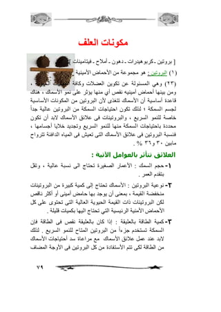 79 
مكونات العلف 
] بروتين ـ كربوهيدرات ـ دهون ـ أمافح ـ فيتامينات [ . 
2( البروتين : هو مجموعة من الأحماض الأمينية ( 
13 ( وهي المسئولة عن تكوين العضافت وكافة العمليات الحيوية ، ( 
ومن بينها أحماض أمينيه نقص أي منها يؤثر على نمو الأسماك ، هناك 
قاعدة أساسية أن الأسماك تتغذى لأن البروتين من المكونات الأساسية 
لجسم السمكة ؛ لذلك تكون احتياجات السمكة من البروتين عالية جداً 
خاصة للنمو السريع ، والبروتينات فى عافئق الأسماك لابد أن تكون 
محددة باحتياجات السمكة منها للنمو السريع وتجديد خافيا أجسامها ، 
فنسبة البروتين فى عافئق الأسماك التى تعيش فى المياه الدافئة تترواح 
. % مابين 31 و 36 
العلائق تتأثر بالعوامل الآتية : 
-1 حجم السمك : الأعمار الصغيرة تحتاج الى نسبة عالية ، وتقل 
بتقدم العمر . 
-2 نوعية البروتين : الأسماك تحتاج إلى كمية كبيرة من البروتينات 
منخفضة القيمة ، بمعنى أن يوجد بها حامض أمينى أو أكثر ناقص 
لكن البروتينات ذات القيمة الحيوية العالية التى تحتوى على كل 
الأحماض الأمنية الرئيسية التي تحتاج اليها بكميات قليلة . 
-3 كمية الطاقة بالعليقة : إذا كان بالعليقة نقص فى الطاقة فإن 
السمكة تستخدم جزءاً من البروتين المتاح للنمو السريع . لذلك 
لابد عند عمل عافئق الأسماك مع مراعاة سد أحتياجات الأسماك 
من الطاقة لكى تتم الأستفادة من كل البروتين فى الأوجة المضاف 
 