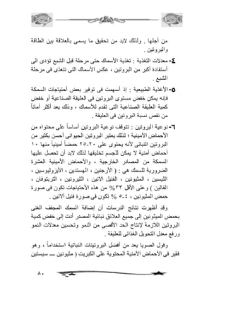من أجلها . ولذلك لابد من تحقيق ما يسمى بالعافقة بين الطاقة 
والبروتين . 
-4 معدلات التغذية : تغذية الأسماك حتى مرحلة قبل الشبع تؤدى الى 
أستفادة أكبر من البروتين ، عكس الأسماك التى تتغذى فى مرحلة 
الشبع . 
-5 الأغذية الطبيعية : إذ أسهمت فى توفير بعض أحتياجات السمكة 
فإنه يمكن خفض مستوى البروتين فى العليقة الصناعية أو خفض 
كمية العليقة الصناعية التى تقدم للأسماك ، وذلك يعد أكثر أمان اً 
من نقص نسبة البروتين فى العليقة . 
-6 نوعية البروتين : تتوقف نوعية البروتين أساساً على محتواه من 
الأحماض الأمينية ؛ لذلك يعتبر البروتين الحيوانى أحسن بكثير من 
15 حمضاً أمينياً منها 21 - البروتين النباتى لأنه يحتوى على 11 
أحماض أمنية لا يمكن للجسم تخليقها لذلك لابد أن تحصل عليها 
السمكة من المصادر الخارجية ، والأحماض الأمينية العشرة 
الضرورية للسمك هي : ) الأرجنين ، الهستدين ، الأيزوليوسين ، 
الليسين ، المثيونين ، الفنيل الانين ، الثيرونين ، التربتوفان ، 
الفالين ( وعلى الأقل 33 % من هذه الأحتياجات تكون فى صورة 
5 % تكون فى صورة فنيل ألانين . - حمض المثيونين ، 4 
وقد أظهرت نتائج الدرسات أن إضافة السمك المجفف الغنى 
بحمض الميثونين إلى جميع العافئق نباتية المصدر أدت إلى خفض كمية 
البروتين الافزمة لإنتاج الحد الأقصى من النمو وتحسين معدلات النمو 
ورفع معدل التحويل الغذائى للعليقة . 
وفول الصويا يعد من أفضل البروتينات النباتية استخداماً ، وهو 
فقير فى الأحماض الأمنية المحتوية على الكبريت ) مثيونين ــــ سيستين 
81 
 