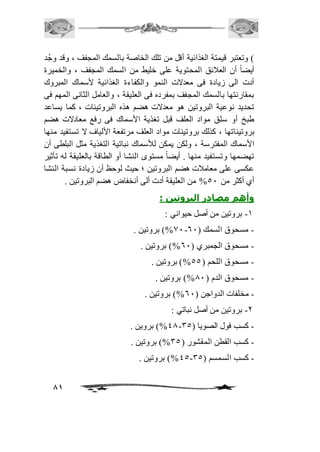 ( وتعتبر قيمتة الغذائية أقل من تلك الخاصة بالسمك المجفف ، وقد وجُد 
أيضاً أن العافئق المحتوية على خليط من السمك المجفف ، والخميرة 
أدت الى زيادة فى معدلات النمو والكفاءة الغذائية لأسماك المبروك 
بمقارنتها بالسمك المجفف بمفرده فى العليقة ، والعامل الثانى المهم فى 
تحديد نوعية البروتين هو معدلات هضم هذه البروتينات ، كما يساعد 
طبخ أو سلق مواد العلف قبل تغذية الأسماك فى رفع معادلات هضم 
بروتيناتها ، كذلك بروتينات مواد العلف مرتفعة الألياف لا تستفيد منها 
الأسماك المفترسة ، ولكن يمكن للأسماك نباتية التغذية مثل البلطى أن 
تهضمها وتستفيد منها . أيضاً مستوى النشا أو الطاقة بالعليقة له تأثير 
عكسى على معامافت هضم البروتين ؛ حيث لوحظ أن زيادة نسبة النشا 
أي أكثر من 51 % من العليقة أدت ألى أنخفاض هضم البروتين . 
وأهم مصادر البروتين : 
81 
-2 بروتين من أصل حيواني : 
01 %( بروتين . - - مسحوق السمك ) 61 
- مسحوق الجمبري ) 61 %( بروتين . 
- مسحوق اللحم ) 55 %( بروتين . 
- مسحوق الدم ) 01 %( بروتين . 
- مخلفات الدواجن ) 61 %( بروتين . 
-1 بروتين من أصل نباتي : 
40 %( بروين . - - كسب فول الصويا ) 35 
- كسب القطن المقشور ) 35 %( بروتين . 
45 %( بروتين . - - كسب السمسم ) 35 
 