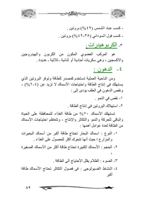 82 
- كسب عباد الشمس ) 40 %( بروتين . 
40 %( بروتين . - - كسب فول السوداني ) 35 
-3 الكربوهيدرات : 
هو المركب العضوي المكون من الكربون والهيدروجين 
والأكسجين ، وهي سكريات أحادية أو ثنائية ـ ثافثية ـ عديدة . 
-4 الدهون : 
ومن الناحية العملية تستخدم كمصدر للطاقة وتوفر البروتين الذي 
، )%6- يستهلك في إنتاج الطاقة واحتياجات الأسماك لا تزيد عن ) 4 
ونقص الدهون في العلف يؤدى إلى : 
-2 نقص في النمو . 
-1 استهافك البروتين في إنتاج الطاقة . 
تستهلك الأسماك 01 % من طاقة الغذاء للمحافظة على الحياة 
والباقى للحركة والنمو والتكاثر والإنتاج ، وتتعاظم احتياجات الأسماك 
من الطاقة لعدة عوامل أهمها : 
-2 النوع : اسماك البحار تحتاج طاقة أكبر من أسماك البحيرات 
والمزارع ؛ حيث أنها تتحرك أكثر للحصول على الغذاء . 
-1 الحجم : الأسماك الكبيرة تحتاج طاقة أكثر من الأسماك الصغيرة 
، 
-3 الضوء : الظافم يقلل الأحتياج الى الطاقة . 
-4 النشاط الفسيولوجى : فى فصول التكاثر تحتاج الأسماك طاقة 
أكبر 
 