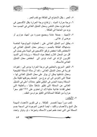 83 
-5 العمر : يقلل الاحتياج الى الطاقة مع تقدم العمر . 
-6 درجة حرارة المياه : إرتفاع درجة الحرارة يقلل الأكسجين فى 
المياه فيزيد معدل التنفس ومعدل التمثيل الغذائى فى الجسم، مما 
يزيد من الحاجة الى الطاقة . 
-0 الإجهاد : بصفة عامة وبجميع صورة من أجهاد حرارى أو 
مرضى أو غذائى . 
-0 يطلق أسم التمثيل الغذائى على : العمليات البيولوجية الخاصة 
بإستهافك الطاقة بالجسم ، ويستمر معدل التمثيل الغذائى فى 
الانخفاض كلما انخفض تركيز الأكسجين فى البيئة حتى يصل الى 
أقل من المعدل الافزم لحفظ حياه السمكة ، وزيادة ثانى أكسيد 
الكربون الزائد فى الماء تؤدى الى أنخفاض معدل التمثيل 
الغذائى للأسماك . 
-0 التغير السريع والمفاجئ فى درجة الحرارة يؤدى إلى : تغيرات 
فورية فى معدل التمثيل الغذائى ، كما أن حالة السمكة الطبيعية 
ومعدل نشاطها يمكن أن يؤثر على معدل التمثيل الغذائى لها ، 
فمثافً التى لاتؤدى الى أى نوع من النشاط وحركتها قليلة مثل 
السمكة وحيدة الجنس فى البلطى تظهر معدلات أعلى فى التمثيل 
الغذائى عن السمكة التى تظُهر نشاطاً عالياً ، والعليقة التى 
تعطى كفاءة غذائية عالية لابد ان تحتوى على 101 كيلو سعراً 
حرارياً من الطاقة المماثلة فى الكيلو جرام من العلف . 
-5 الألياف : 
تلعب دوراً مهماً كمصدر للطاقة . و فى تكوين الأعضاء المهمة 
مثل المخ والأعصاب والكبد ، أيضاً الدهون الموجودة فى أنسجة جسم 
السمكة هى التى تحدد طعم لحوم الأسماك وتميزها ، بل وتؤثر وتحدد 
 