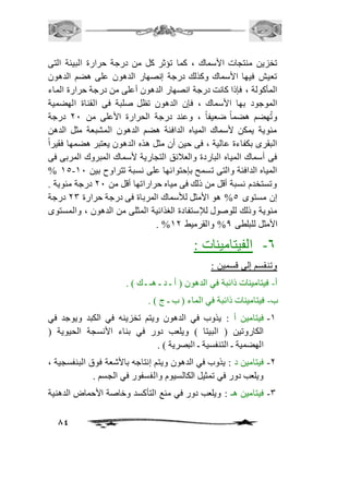 تخزين منتجات الأسماك ، كما تؤثر كل من درجة حرارة البيئة التى 
تعيش فيها الأسماك وكذلك درجة إنصهار الدهون على هضم الدهون 
المأكولة ، فإذا كانت درجة انصهار الدهون أعلى من درجة حرارة الماء 
الموجود بها الأسماك ، فإن الدهون تظل صلبة فى القناة الهضمية 
وتُهضم هضماً ضعيفاً ، وعند درجة الحرارة الأعلى من 11 درجة 
مئوية يمكن لأسماك المياه الدافئة هضم الدهون المشبعة مثل الدهن 
البقرى بكفاءة عالية ، فى حين أن مثل هذه الدهون يعتبر هضمها فقيراً 
فى أسماك المياه الباردة والعافئق التجارية لأسماك المبروك المربى فى 
% 25- المياه الدافئة والتى تسمح بإحتوائها على نسبة تتراوح بين 21 
وتستخدم نسبة أقل من ذلك فى مياه حراراتها أقل من 11 درجة مئوية . 
إن مستوى 5% هو الأمثل للأسماك المرباة فى درجة حرارة 13 درجة 
مئوية وذلك للوصول للإستفادة الغذائية المثلى من الدهون ، والمستوى 
84 
. % الأمثل للبلطى 0% والقرميط 21 
-6 الفيتامينات : 
وتنقسم إلى قسمين : 
أ- فيتامينات ذائبة في الدهون ) أ ـ د ـ هـ ـ ك ( . 
ب- فيتامينات ذائبة في الماء ) ب ـ ج ( . 
-2 فيتامين أ : يذوب في الدهون ويتم تخزينه في الكبد ويوجد في 
الكاروتين ) البيتا ( ويلعب دور في بناء الأنسجة الحيوية ) 
الهضمية ـ التنفسية ـ البصرية ( . 
-1 فيتامين د : يذوب في الدهون ويتم إنتاجه بالأشعة فوق البنفسجية ، 
ويلعب دور في تمثيل الكالسيوم والفسفور في الجسم . 
-3 فيتامين هـ : ويلعب دور في منع التأكسد وخاصة الأحماض الدهنية 
 