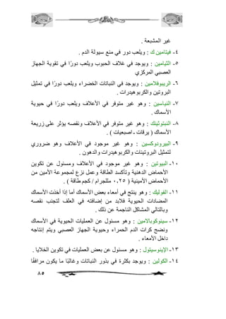 85 
غير المشبعة . 
-4 فيتامين ك : ويلعب دور في منع سيولة الدم . 
-5 الثيامين : ويوجد في غافف الحبوب ويلعب دورًا في تقوية الجهاز 
العصبي المركزي 
-6 الريبوفافمين : ويوجد في النباتات الخضراء ويلعب دورًا في تمثيل 
البروتين والكربوهيدرات . 
-0 النياسين : وهو غير متوفر في الأعافف ويلعب دورًا في حيوية 
الأسماك . 
-0 النبتوثينك : وهو غير متوفر في الأعافف ونقصه يؤثر على زريعة 
الأسماك ) يرقات ـ اصبعيات ( . 
-0 البيرودوكسين : وهو غير موجود في الأعافف وهو ضروري 
لتمثيل البروتينات والكربوهيدرات والدهون . 
-21 البيوتين : وهو غير موجود في الأعافف ومسئول عن تكوين 
الأحماض الدهنية وتأكسد الطاقة وعمل نزع لمجموعة الأمين من 
الأحماض الأمينية ) 1.15 مللجرام / كجم طاقة ( . 
-22 الفوليك : وهو ينتج في أمعاء بعض الأسماك أما إذا أخذت الأسماك 
المضادات الحيوية فافبد من إضافته في العلف لتجنب نقصه 
وبالتالي المشاكل الناجمة عن ذلك . 
-21 سينوكوبالامين : وهو مسئول عن العمليات الحيوية في الأسماك 
ونضج كرات الدم الحمراء وحيوية الجهاز العصبي ويتم إنتاجه 
داخل الأمعاء . 
-23 الإينوسيتول : وهو مسئول عن بعض العمليات في تكوين الخافيا . 
-24 الكولين : ويوجد بكثرة في بذور النباتات وغالبًا ما يكون مرافقًا 
 