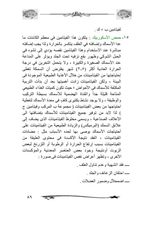 86 
لفيتامين ب + ك . 
-25 حمض الأسكوربيك : يتكون هذا الفيتامين في معظم الكائنات ما 
عدا الأسماك وإضافته في العلف يتكسر بالحرارة ولذا يجب إضافته 
مباشرة عند الاستخدام وهذا الفيتامين نقصه يؤدي إلى تشوه في 
الحبل الشوكي وظهور بقع نزفيه تحت الجلد ويؤثر على المناعة 
عند الأسماك الصغيرة والكبيرة ، ولا يتحمل التخرين في درجة 
الحرارة العادية أكثر ) 1.5 ( شهر يفترض أن السمكة تغطى 
إحتياجتها من الفيتامينات من خافل الأغذية الطبيعية الموجودة فى 
البيئة ، ولكن الفيتامينات زادت أهميتها بعد أن بدأت التربية 
المكثفة للأسماك فى الأحواض ؛ حيث تكون كميات الغذاء الطبيعي 
المتاحة قليلة جداً والقناة الهضمية للأسماك بسيطة التركيب 
والوظيفة ، ولا يوجد نشاط بكتيرى كافٍ فى معدة الأسماك لتغطية 
احتياجها من بعض الفيتامينات ) مجموعة ب المركب وفيتامين ج 
( لذا لابد من توفير جميع الفيتامينات للأسماك بإضافتها الى 
الأعافف الصناعية ، ويسمى مخلوط الفيتامينات الذى يضاف إلى 
عافئق السمك )البرميكس( والزيادة الطبيعية من الفيتامينات على 
أحتياجات الأسماك يوصى بها لحده الأسباب مثل : مضادات 
الفيتامينات ، الفقد نتيجة الأكسدة فى محتوى العليقة من 
الفيتامينات بسبب إرتفاع الحرارة أو الرطوبة أو التزرنخ لبعض 
الزيوت أونتيجة وجود بعض العناصر المعدنية والمؤكسدات 
الأخرى ، وتظهر أعراض نقص الفيتامينات فى صورة : 
ـــــ فقد الشهية وعدم تناول العلف . 
ـــــ احتقان الزعانف والجلد . 
ـــــ اضمحافل وضمور العضافت . 
 