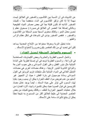 عن الثدييات فى أن النسبة بين الكالسيوم والفسفور فى العافئق ليست 
مهمة إلا إذا كان تركيز الكالسيوم فى الماء منخفضاً جداً ، كميات 
الفسفور الذائبه قد تكون قليلة جداً فى بعض مصادر المياه الطبيعية 
وبالتالى إضافة هذا العنصر الى العافئق فى صورة ) مسحوق عظم ( 
تحسن معدل النمو ، وكذلك محتوى أنسجة جسم السمكة من الكالسيوم 
والفسفور ، فنقص الفسفور يؤدى الى تشوهات فى شكل عظام الرأس 
والظهر . 
عادة تحليل التربة ومعرفة محتواها من الأمافح المعدنية يساعد 
كثيرأ فى تحديد أي من تلك العناصر يكون ضروريا لاحتياج الأسماك . 
88 
السموم والعوامل المثبطة لتمثيل الغذاء :  
وتشمل السموم الفطرية والحشرية وبعض الكيماويات المستخدمة 
فى الزراعة ، والسموم الفطرية توجد فى أي إصابة فطرية على المادة 
النباتية مثل بذور القطن وعلى الفول السودانى وعلى حبوب المزرعة 
والنواتج الثانوية للبذور الزيتية ، وهناك مضادات أخرى هي مضادات 
التمثيل الغذائى فى المواد النباتية مثل مثبطات إنزيم البروتيز فى الفول 
السودانى ومادة جوسيبول فى بذرة القطن ؛ حيث أن التجهيز غير 
السليم من عدم تعريض مواد العلف للحرارة يمكن أن يسبب وجود بقايا 
لهذه السموم التى تؤثر على حياة السمك ، أيضاً يوجد عامل مضاد 
للتريبسين فى فول الصويا حيث يمكن تكسيرة وإنهاء أثارة الضارة من 
خافل عمليات التجهيز الحرارية للعلف ، وكذلك وضع كميات من بعض 
العناصر المعدنية الى خليط العافئق أكثر من المسموح به نتيجة خطأ 
يمكن أن ينتج تأثيرات سامة على الأسماك . 
 