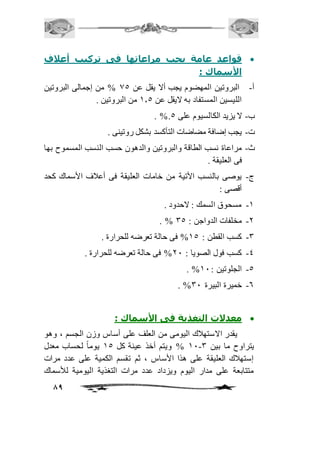قواعد عامة يجب مراعاتها فى تركيب أعلاف  
89 
الأسماك : 
أ- البروتين المهضوم يجب ألا يقل عن 05 % من إجمالى البروتين 
الليسين المستفاد به لايقل عن 2.5 من البروتين . 
. %. ب- لا يزيد الكالسيوم على 5 
ت- يجب إضافة مضاضات التأكسد بشكل روتينى . 
ث- مراعاة نسب الطاقة والبروتين والدهون حسب النسب المسموح بها 
فى العليقة . 
ج- يوصى بالنسب الأتية من خامات العليقة فى أعافف الأسماك كحد 
أقصى : 
-2 مسحوق السمك : لاحدود . 
. % -1 مخلفات الدواجن : 35 
-3 كسب القطن : 25 % فى حالة تعرضه للحرارة . 
-4 كسب فول الصويا : 11 % فى حالة تعرضه للحرارة . 
. % -5 الجلوتين : 21 
. % -6 خميرة البيرة 31 
معدلات التغذية فى الأسماك :  
يقدر الاستهافك اليومى من العلف على أساس وزن الجسم ، وهو 
21 % ويتم أخذ عينة كل 25 يوماً لحساب معدل - يتراوح ما بين 3 
إستهافك العليقة على هذا الأساس ، ثم تقسم الكمية على عدد مرات 
متتابعة على مدار اليوم ويزداد عدد مرات التغذية اليومية للأسماك 
 