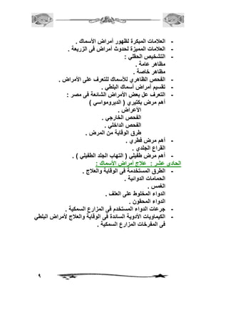 9 
- العلامات المبكرة لظهور أمراض الأسماك . 
- العلامات المميزة لحدوث أمراض فى الزريعة . 
- التشخيص الحقلي : 
مظاهر عامة . 
مظاهر خاصة . 
- الفحص الظاهري للأسماك للتعرف على الأمراض . 
- تقسيم أمراض أسماك البلطي . 
- التعرف عل بعض الأمراض الشائعة فى مصر : 
أهم مرض بكتيري ) الديرومواسي ( 
الأعراض . 
الفحص الخارجي . 
الفحص الداخلي . 
طرق الوقاية من المرض . 
- أهم مرض فطري . 
القراع الجلدي . 
- أهم مرض طفيلي ) التهاب الجلد الطفيلي ( . 
الحادي عشر : علاج أمراض الأسماك : 
- الطرق المستخدمة فى الوقاية والعلاج . 
الحمامات الدوائية . 
الغمس . 
الدواء المخلوط على العلف . 
الدواء المحقون . 
- جرعات الدواء المستخدم فى المزارع السمكية . 
- الكيماويات الأدوية السائدة فى الوقاية والعلاج لأمراض البلطي 
فى المفرخات المزارع السمكية . 
 