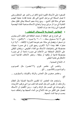 الصغيرة على الأسماك الكبيرة لمنع الافتراس والنمو غير المنتظم وحتى 
لا تصل السمكة الى مراحل الشبع التى تقل عندها كفاءة عملية الهضم 
عنها فى حالة قبل الشبع ، ومع زيادة حجم السمكة يمكن تقليل معدل 
التغذية الى مرة أو مرتين يومياً وتحتاج الأسماك صاحبة القناة الهضمية 
الصغيرة الى زيادة عدد مرات التغذية. 
91 
العلائق التجارية لأسماك البلطى :  
فى المزارع غير المكثفة أو نصف المكثفة فإن العلف الذى يحتوى 
% 11 % صويا ، 11 %قمح ، 41 - على 25 % مسحوق سمك ، 21 
ذرة صفراء )يفضل فى حالة عدم تعرضة للحرارة الإكتفاء 11 % ذرة 
صفراء فقط بينما 11 % الأخرى رجيع كون ( فى صورة حبيبات 
مضغوطة تفى باحتياجات الأسماك مع الغذاء الطبيعى ، ويتغذى البلطى 
على الأشكال المختلفة من الأعافف فى صورة ناعمة أو فى صورة 
مضغوطة قاعية أو طافيه أو معلقة ، وتعتبر الأعافف القاعية أنسب 
الأشكال فى تغذية البلطى 
-5 الأمافح المعدنية : 
وتنقسم إلى عناصر كبرى ) 11 عنصر( مثل الصوديوم 
والبوتاسيوم والكالسيوم ... الخ . 
وعناصر صغرى مثل النحاس والزنك والكوبلت والسيلونيرم ... 
الخ 
وتستخدم هذه العناصر أما لتكوين الأنسجة الصلبة مثل العظام 
والزعانف أو تكوين الدم مثل الحديد كما تلعب دورًا في تركيب الأنزيمات 
والهرمونات في الجسم مثل الزنك واليود ، ومن الأفضل أن الأسماك 
تحصل على الكثير من هذه الأمافح من الماء المحيط بها وتختلف نسبه 
بحسب نوعية الماء المحيط . 
 