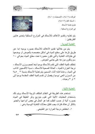 93 
)% اليرقات ) 25 %( ، الإصبعيات ) 21 
)%5- ، السمك الكبد ) 3 
طرق تغذية الأسماك 
في المزارع السمكية : 
يتم تغذيه وتقديم الأعافف للأسماك في المزارع السمكية بإحدى هاتين 
الطريقتين : 
التغذية اليدوية : 
يتم من خافلها تقديم الأعافف للأسماك بصوره يوميه إما عن 
طريق نثرها على سطح المياه في أماكن مخصصه بالحوض أو بوضعها 
في طاولات التغذية والتي تكون مغمورة تحت سطح المياه بحوالي 21 
سم وتكون موزعه على جانبي الحوض . 
تختلف كمية العلف التي تقدم للأسماك يوميا تبعا لحجم ووزن الأسماك ، 
درجة الحرارة للمياه ، الحالة الصحية للأسماك ، نسبة الأكسجين الذائب 
%5_ في المياه. وعامة فإنه أثناء التسمين يتم تغذية الأسماك بنسبة 3 
من الـــوزن الحي /يوميا ويفضل أن تقسم كمية العلف المقدمة يوميا إلى 
1 أو 3 وجبات . 
التغذية الآلية : 
تستخدم هذه الطريقة في النظام المكثف لتربية الأسماك ويتم ذلك 
باستخدام المغذيات الآلية التي تقوم بتوزيع ونثر العليقة في المياه 
بصوره آلية أو حسب الطلب كما هو الحال في بعض أنواعها والجدير 
بالذكر أن هناك فترات يجب تقليل معدلات التغذية اليومية وهي : 
-2 انخفاض درجة الحرارة عن الطبيعي . 
 