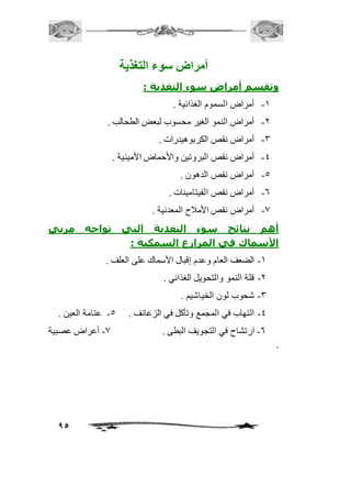 95 
أمراض ستوء التغذية 
وتقسم أمراض سوء التغذية : 
-2 أمراض السموم الغذائية . 
-1 أمراض النمو الغير محسوب لبعض الطحالب . 
-3 أمراض نقص الكربوهيدرات . 
-4 أمراض نقص البروتين والأحماض الأمينية . 
-5 أمراض نقص الدهون . 
-6 أمراض نقص الفيتامينات . 
-0 أمراض نقص الأمافح المعدنية . 
أهم نتائج سوء التغذية التي تواجه مربي 
الأسماك في المزارع السمكية : 
-2 الضعف العام وعدم إقبال الأسماك على العلف . 
-1 قلة النمو والتحويل الغذائي . 
-3 شحوب لون الخياشيم . 
-4 التهاب في المجمع وتأكل في الزعانف . 5- عتامة العين . 
-6 ارتشاح في التجويف البطى . 0- أعراض عصبية 
. 
 