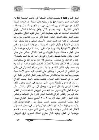 بتنشيط الخافيا الساقية فى أنابيب الخصية لتكوين FSH الذكر فيقوم 
يقوم بتنبيه خافيا معينة فى الخافيا البيئية LH الحيوانات المنوية بينما 
لإفراز هرمون التسترون المسئول عن نمو الجهاز التناسلى وصفات 
الجنس الثانوية ، وهنا يصبح الذكر جاهز لإستمالة الأنثى بإفراز 
الجاذبيات الجنسية ثم يقوم بعمليات الغزل حتى تقوم الأنثى بالتبويض 
فيقوم الذكر بقذف السائل المنوى تحت تأثير هرمون الفاسوبرسين ويتم 
الإخصاب ، وعليه فإن فصل التكاثر لأسماك البلطي يرتبط بشكل وثيق 
بالعوامل البيئية ) طوال الفترة الضوئية و درجات الحرارة ( ، ففي 
المناطق الاستوائية والمدارية حيث تبقى درجات الحرارة مرتفعة على 
مدار العام ، حالات عديدة أظهرت أن فصل التكاثر يستمر على مدار 
العام ، ولكن عندما تنخفض الحرارة في فترة من فترات العام يافحظ أن 
عدد مرات التفريخ ينخفض ، وبالتالي فان عدد مرات التفريخ خافل العام 
يرتبط بموقع المكان بالنسبة لخطوط العرض الجيوغرافيه ، والتفريخ 
يتم عندما يقوم الذكر الناضج جنسياً باختيار موقع للتعشيش في مكان 
من الشاطئ أو الحوض ، وينتظر حتى تنجذب إليه إحدى الإناث حيث 
يقومان معاً بعد عدة ساعات إلى عدة أيام بحفر العش الدائري الشكل في 
القعر ، وفي المناطق قليلة العمق وتختلف مقاييس العش حسب الأنواع 
، وبعد فترة غزل طويلة تضع الأنثى بيضها في العش ويقوم الذكر 
بتغطية البيض بالسائل المنوي ، ويعمل كل من الذكر والأنثى على 
حراسة العش الذي يحوي عدة آلاف من البيوض المخصبة حتى تفقس 
هذه البيوض وتغادر الفراخ الفاقسة العش قادرة على السباحة وتستمر 
3 أسابيع ، بعض الأنواع يختار – عناية الذكر والأنثى بهذه الزريعة 1 
الذكر منطقة التعشيش ويحضر العش وينتظر مرور الإناث ليعمل على 
جذب إحدى الإناث إليه ، بينما تقوم الأنثى بالمرور في مناطق التعشيش 
لتختار أحد الذكور ، وتنضم إليه في العش الذي حفره بنفسه ، فتضع 
بيوضها في العش ويقوم الذكر بطرح السائل المنوي فوق البيوض 
97 
 