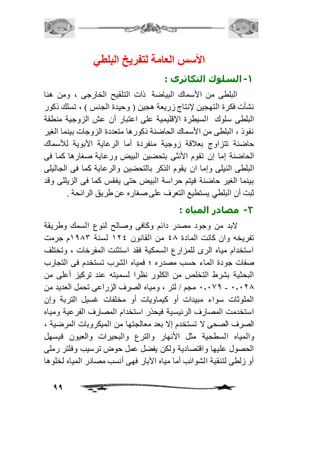 99 
الأستس العامة لتفريخ البلطي 
-1 السلوك التكاثرى : 
البلطى من الأسماك البياضة ذات التلقيح الخارجى ، ومن هنا 
نشأت فكرة التهجين لإنتاج زريعة هجين ) وحيدة الجنس ( ، تسلك ذكور 
البلطى سلوك السيطرة الإقليمية على اعتبار أن عش الزوجية منطقة 
نفوذ ، البلطى من الأسماك الحاضنة ذكورها متعددة الزوجات بينما الغير 
حاضنة تتزاوج بعافقة زوجية منفردة أما الرعاية الأبوية للأسماك 
الحاضنة إما إن تقوم الأنثى بتحضين البيض ورعاية صغارها كما فى 
البلطى النيلى وإما ان يقوم الذكر بالتحضين والرعاية كما فى الجاليلى 
بينما الغير حاضنة فيتم حراسة البيض حتى يفقس كما فى الزيللى وقد 
ثبت أن البلطي يستطيع التعرف على صغاره عن طريق الرائحة . 
-2 مصادر المياه : 
لابد من وجود مصدر دائم وكافى وصالح لنوع السمك وطريقة 
تفريخه وان كانت المادة 40 من القانون 214 لسنة 2003 م جرمت 
استخدام مياه الرى للمزارع السمكية فقد استثنت المفرخات ، وتختلف 
صفات جودة الماء حسب مصدره ؛ فمياه الشرب تستخدم فى التجارب 
البحثية بشرط التخلص من الكلور نظرا لسميته عند تركيز أعلى من 
1.100 مجم / لتر ، ومياه الصرف الزراعى تحمل العديد من - 1.110 
الملوثات سواء مبيدات أو كيماويات أو مخلفات غسيل التربة وإن 
استخدمت المصارف الرئيسية فيحذر استخدام المصارف الفرعية ومياه 
الصرف الصحى لا تستخدم إلا بعد معالجتها من الميكروبات المرضية ، 
والمياه السطحية مثل الأنهار والترع والبحيرات والعيون فيسهل 
الحصول عليها واقتصادية ولكن يفضل عمل حوض ترسيب وفلتر رملى 
أو زلطى لتنقية الشوائب أما مياه الآبار فهى أنسب مصادر المياه لخلوها 
 