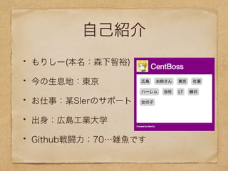 自己紹介 
もりしー(本名：森下智裕) 
今の生息地：東京 
お仕事：某SIerのサポート 
出身：広島工業大学 
Github戦闘力：70…雑魚です 
 