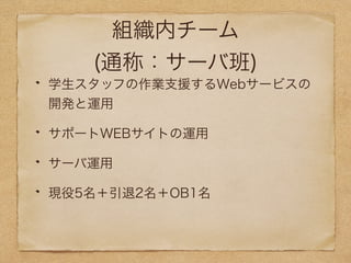 組織内チーム 
(通称：サーバ班) 
学生スタッフの作業支援するWebサービスの 
開発と運用 
サポートWEBサイトの運用 
サーバ運用 
現役5名＋引退2名＋OB1名 
 