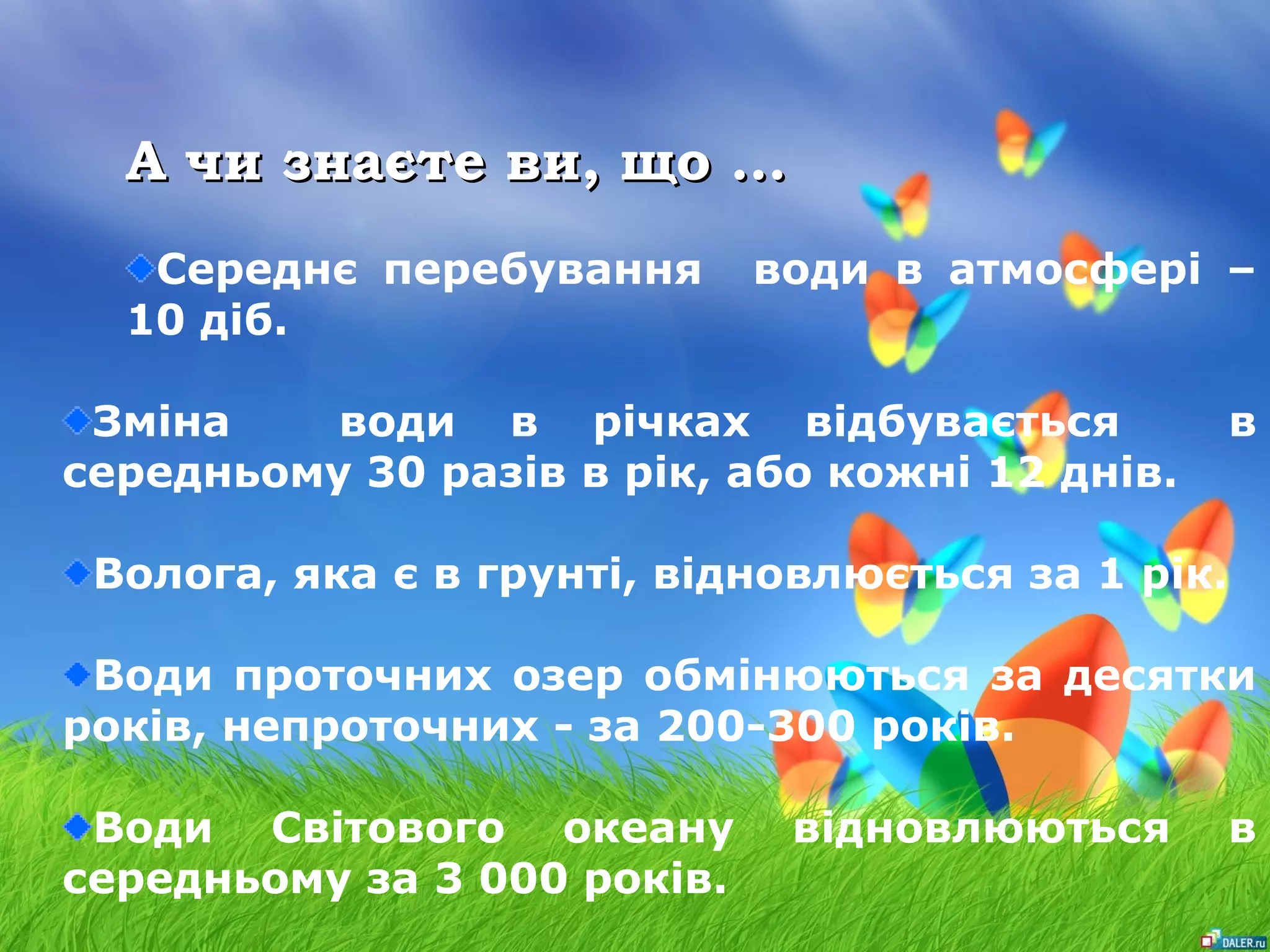 АА ччии ззннааєєттее ввии,, щщоо …… 
Середнє перебування води в атмосфері – 
10 діб. 
Зміна води в річках відбувається в 
середньому 30 разів в рік, або кожні 12 днів. 
Волога, яка є в грунті, відновлюється за 1 рік. 
Води проточних озер обмінюються за десятки 
років, непроточних - за 200-300 років. 
Води Світового океану відновлюються в 
середньому за 3 000 років. 
 