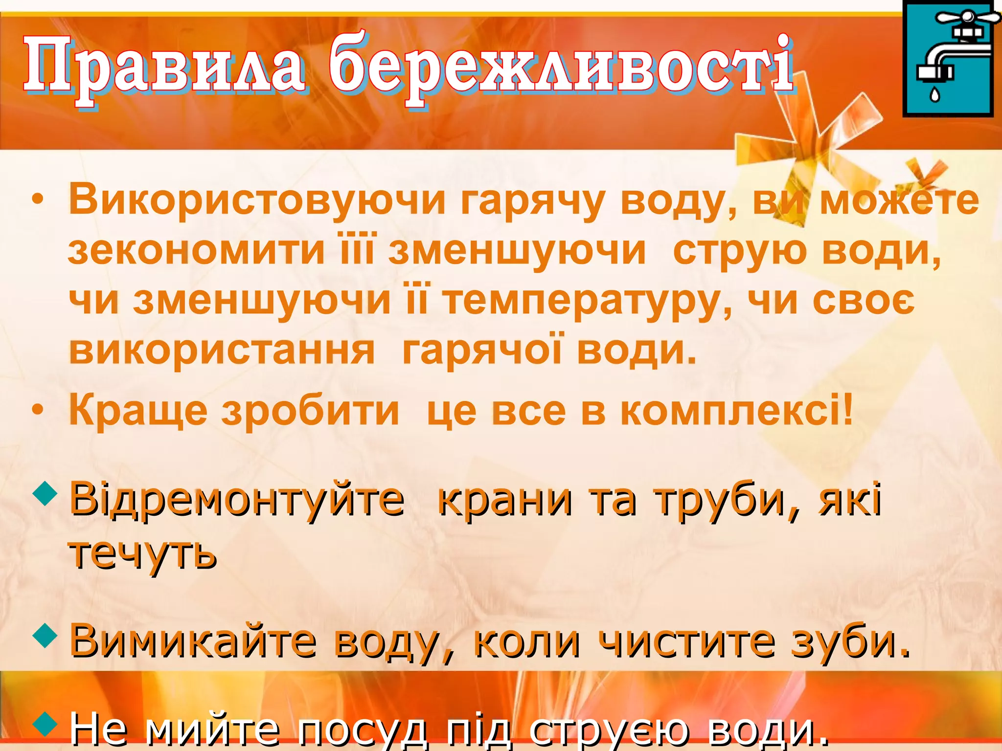 • Використовуючи гарячу воду, ви можете 
зекономити їїї зменшуючи струю води, 
чи зменшуючи її температуру, чи своє 
використання гарячої води. 
• Краще зробити це все в комплексі! 
 Відремонтуйте ккррааннии ттаа ттррууббии,, яяккіі 
ттееччууттьь 
ВВииммииккааййттее ввооддуу,, ккооллии ччииссттииттее ззууббии.. 
ННее ммииййттее ппооссуудд ппіідд ссттррууєєюю ввооддии.. 
 