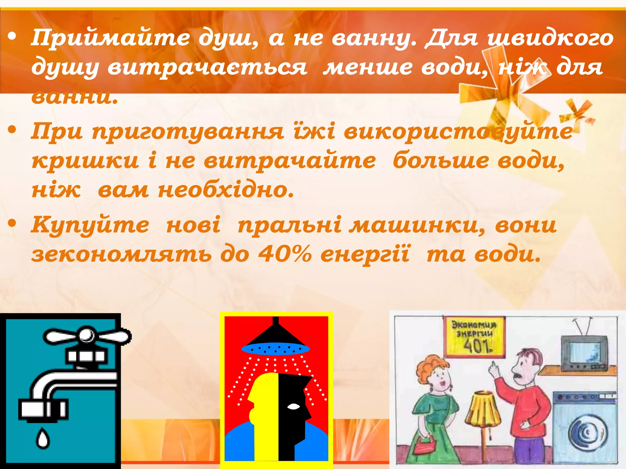 • Приймайте душ, а не ванну. Для швидкого 
душу витрачається менше води, ніж для 
ванни. 
• При приготування їжі використовуйте 
кришки і не витрачайте больше води, 
ніж вам необхідно. 
• Купуйте нові пральні машинки, вони 
зекономлять до 40% енергії та води. 
 