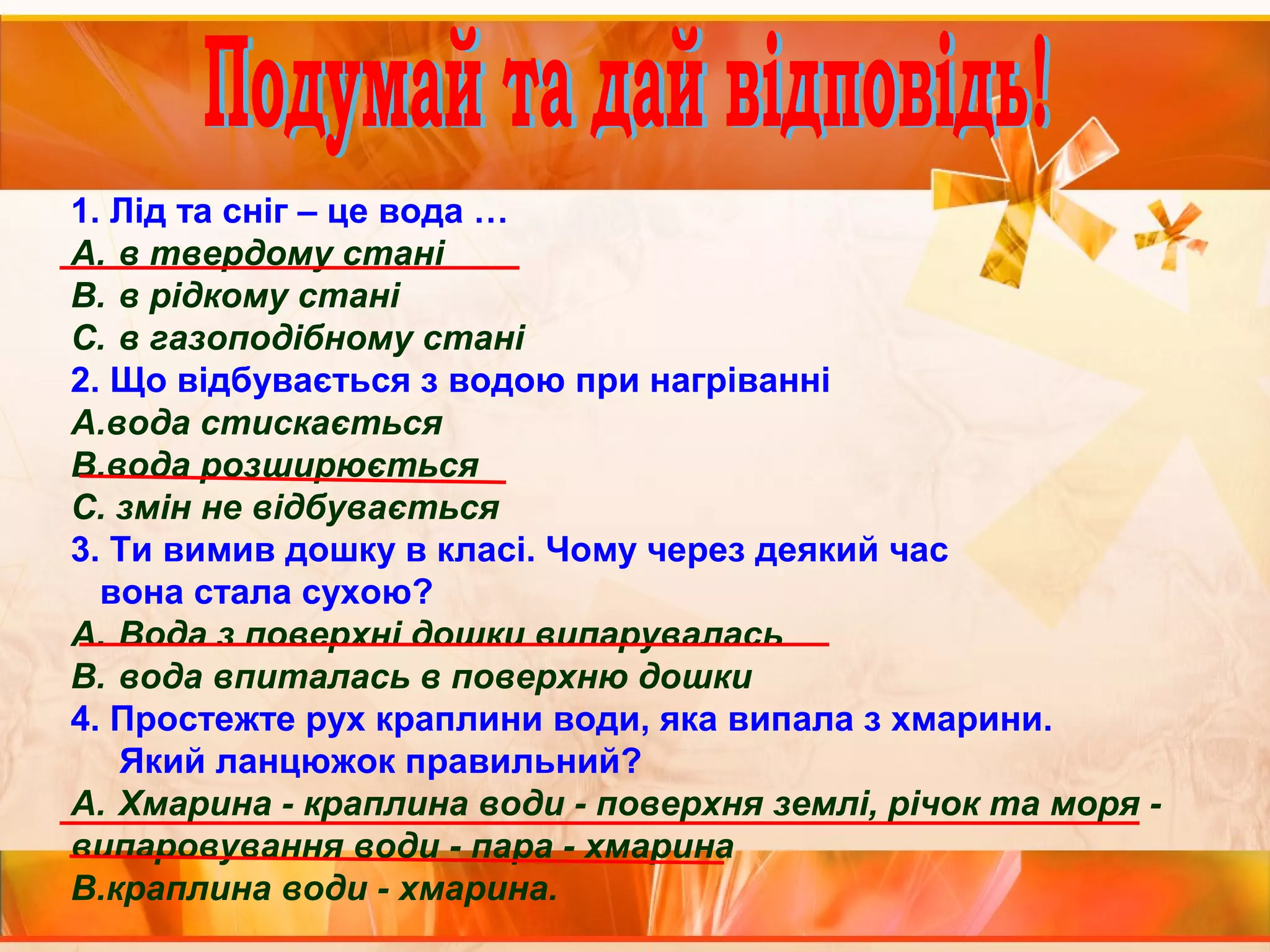 1. Лід та сніг – це вода … 
A. в твердому стані 
B. в рідкому стані 
C. в газоподібному стані 
2. Що відбувається з водою при нагріванні 
А.вода стискається 
В.вода розширюється 
С. змін не відбувається 
3. Ти вимив дошку в класі. Чому через деякий час 
вона стала сухою? 
A. Вода з поверхні дошки випарувалась 
B. вода впиталась в поверхню дошки 
4. Простежте рух краплини води, яка випала з хмарини. 
Який ланцюжок правильний? 
A. Хмарина - краплина води - поверхня землі, річок та моря - 
випаровування води - пара - хмарина 
В.краплина води - хмарина. 
 
