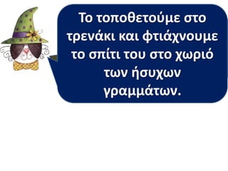 Το τοποθετούμε στο 
τρενάκι Το γράμμα και φτιάχνουμε 
κ είναι 
φωνακλάδικο το σπίτι του στο ή ήσυχο 
χωριό 
γραμματάκι; 
των ήσυχων 
γραμμάτων. 
 