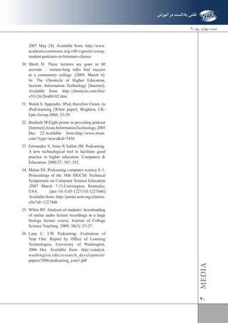 40 
2007 May 24]. Available from: http://www. 
academiccommons.org/ctfl/vignette/using-student- 
podcasts-in-literature-classes 
30. Shieh D. These lectures are gone in 60 
seconds – minute-long talks find success 
at a community college. [2009, March 6]. 
In: The Chronicle of Higher Education, 
Section: Information Technology [Internet]. 
Available from: http://chronicle.com/free/ 
v55/i26/26a00102.htm 
31. Walsh S. Appendix: IPod, therefore I learn. In 
iPod-learning [White paper]. Brighton, UK: 
Epic Group.2004; 23-29. 
32. Bashash M.Eight points in providing podcast 
[Internet].iti ran, Information Technology.2005 
Dec 25.Available from:http://www.itiran. 
com/?type=news&id=5456 
33. Fernandez V, Simo P, Sallan JM. Podcasting: 
A new technological tool to facilitate good 
practice in higher education. Computers & 
Education. 2009;53: 385–392. 
34. Malan DJ. Podcasting computer science E-1, 
Proceedings of the 38th SIGCSE Technical 
Symposium on Computer Science Education 
;2007 March 7-11;Convington, Kentucky, 
USA. [doi>10.1145/1227310.1227446] 
Available from: http://portal.acm.org/citation. 
cfm?id=1227446 
35. White BT. Analysis of students’ downloading 
of online audio lecture recordings in a large 
biology lecture course. Journal of College 
Science Teaching. 2009; 38(3): 23-27. 
36. Lane C. UW Podcasting: Evaluation of 
Year One. Report by Office of Learning 
Technologies, University of Washington. 
2006 Oct. Available from: http://catalyst. 
washington.edu/research_development/ 
papers/2006/podcasting_year1.pdf 
MEDIA 
شماره چهارم . بهار 90 
نقش پادکست در آموزش 
