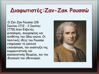 Διαφωτιστές:Ζαν-Ζακ Ρουσσώ 
Ο Ζαν Ζακ Ρουσσώ (28 
Ιουνίου 1712 - 2 Ιουλίου 
1778) ήταν Ελβετός 
φιλόσοφος, συγγραφέας και 
συνθέτης του 18ου αιώνα. Οι 
πολιτικές ιδέες του Ρουσσώ 
επηρέασαν τη γαλλική 
επανάσταση, την ανάπτυξη της 
κομμουνιστικής και 
σοσιαλιστικής θεωρίας, και την 
ιδεολογία του εθνικισμού. 
 