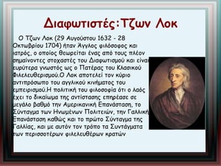Διαφωτιστές:Τζων Λοκ 
Ο Τζων Λοκ (29 Αυγούστου 1632 - 28 
Οκτωβρίου 1704) ήταν Άγγλος φιλόσοφος και 
ιατρός, ο οποίος θεωρείται ένας από τους πλέον 
σημαίνοντες στοχαστές του Διαφωτισμού και είναι 
ευρύτερα γνωστός ως ο Πατέρας του Κλασικού 
Φιλελευθερισμού.Ο Λοκ αποτελεί τον κύριο 
αντιπρόσωπο του αγγλικού κινήματος του 
εμπειρισμού.Η πολιτική του φιλοσοφία ότι ο λαός 
έχει το δικαίωμα της αντίστασης επηρέασε σε 
μεγάλο βαθμό την Αμερικανική Επανάσταση, το 
Σύνταγμα των Ηνωμένων Πολιτειών, την Γαλλική 
Επανάσταση καθώς και το πρώτο Σύνταγμα της 
Γαλλίας, και με αυτόν τον τρόπο τα Συντάγματα 
των περισσοτέρων φιλελευθέρων κρατών 
 