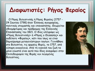 Διαφωτιστές: Ρήγας Φεραίος 
Ο Ρήγας Βελεστινλής ή Ρήγας Φεραίος (1757 - 
24 Ιουνίου 1798) ήταν Έλληνας συγγραφέας, 
πολιτικός στοχαστής και επαναστάτης. Θεωρείται 
εθνομάρτυρας και πρόδρομος της Ελληνικής 
Επανάστασης του 1821. Ο ίδιος υπέγραφε ως 
«Ρήγας Βελεστινλής» ή «Ρήγας ο Θεσσαλός» και 
ουδέποτε «Φεραίος», κάτι που ίσως να είναι 
δημιούργημα μεταγενέστερων λογίων. Γεννήθηκε 
στο Βελεστίνο, τις αρχαίες Φερές, το 1757, από 
εύπορη οικογένεια. Από τη νεανική του ζωή τα 
μόνα γνωστά είναι αυτά που ίδιος αναγράφει στην 
Επιπεδογραφία της Φεράς νυν λεγομένης 
Βελεστίνος. 
 