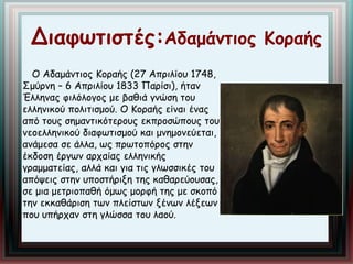 Διαφωτιστές:Αδαμάντιος Κοραής 
Ο Αδαμάντιος Κοραής (27 Απριλίου 1748, 
Σμύρνη – 6 Απριλίου 1833 Παρίσι), ήταν 
Έλληνας φιλόλογος με βαθιά γνώση του 
ελληνικού πολιτισμού. Ο Κοραής είναι ένας 
από τους σημαντικότερους εκπροσώπους του 
νεοελληνικού διαφωτισμού και μνημονεύεται, 
ανάμεσα σε άλλα, ως πρωτοπόρος στην 
έκδοση έργων αρχαίας ελληνικής 
γραμματείας, αλλά και για τις γλωσσικές του 
απόψεις στην υποστήριξη της καθαρεύουσας, 
σε μια μετριοπαθή όμως μορφή της με σκοπό 
την εκκαθάριση των πλείστων ξένων λέξεων 
που υπήρχαν στη γλώσσα του λαού. 
 
